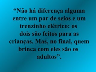 “ Não há diferença alguma entre um par de seios e um trenzinho elétrico: os  dois são feitos para as crianças. Mas, no final, quem brinca com eles são os  adultos”. 