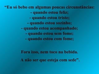 “ Eu só bebo em algumas poucas circunstâncias: - quando estou feliz; - quando estou triste; - quando estou sozinho; - quando estou acompanhado; - quando estou sem fome; - quando estou com fome; Fora isso, nem toco na bebida. A não ser que esteja com sede”. 