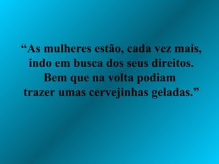“ As mulheres estão, cada vez mais, indo em busca dos seus direitos. Bem que na volta podiam  trazer umas cervejinhas geladas.” 