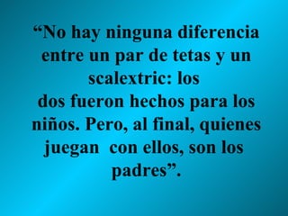 “ No hay ninguna diferencia entre un par de tetas y un scalextric: los  dos fueron hechos para los niños. Pero, al final, quienes juegan  con ellos, son los  padres”. 