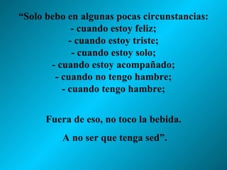 “ Solo bebo en algunas pocas circunstancias: - cuando estoy feliz; - cuando estoy triste; - cuando estoy solo; - cuando estoy acompañado; - cuando no tengo hambre; - cuando tengo hambre; Fuera de eso, no toco la bebida. A no ser que tenga sed”. 