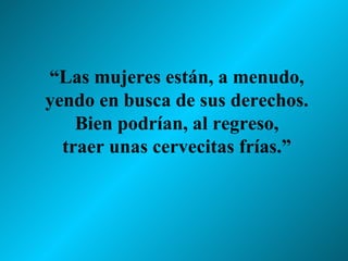 “ Las mujeres están, a menudo, yendo en busca de sus derechos. Bien podrían, al regreso, traer unas cervecitas frías.” 