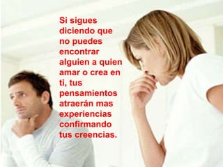 Si sigues diciendo que no puedes encontrar alguien a quien amar o crea en ti, tus pensamientos atraerán mas experiencias confirmando tus creencias.   