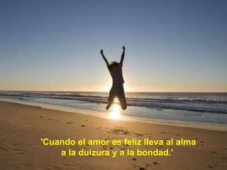 'Cuando el amor es feliz lleva al alma  a la dulzura y a la bondad.'   