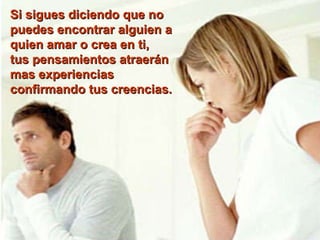 Si sigues diciendo que no puedes encontrar alguien a quien amar o crea en ti,  tus pensamientos atraerán mas experiencias confirmando tus creencias.    