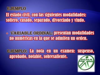 VARIABLE NOMINAL:Es la variable que no tiene un orden especifico a la hora del estudio estadístico, se presenta como modalidad no numérica. EJEMPLOEl estado civil, con las siguientes modalidades: soltero, casado, separado, divorciado y viudo.  VARIABLE ORDINAL: presentan modalidades no numéricas en la que se admiten un orden. EJEMPLO:La nota en un examen: suspenso, aprobado, notable, sobresaliente. 