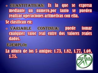  CUANTITATIVAS: Es la que se expresa mediante un numero,por tanto se pueden realizar operaciones aritméticas con ella.Se clasifican en:  VARIABLE CONTINUA:puede tomar cualquier valor real entre dos valores reales dados. EJEMPLO:La altura de los 5 amigos: 1.73, 1.82, 1.77, 1.69, 1.75. 