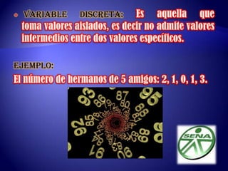  VARIABLE DISCRETA:Es aquella que toma valores aislados, es decir no admite valores intermedios entre dos valores específicos.EJEMPLO:El número de hermanos de 5 amigos: 2, 1, 0, 1, 3. 