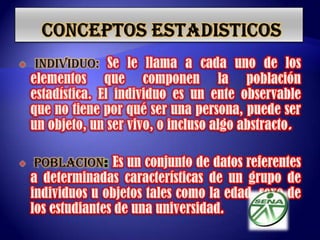  CONCEPTOS ESTADISTICOSINDIVIDUO:Se le llama a cada uno de los elementos que componen la población estadística. El individuo es un ente observable que no tiene por qué ser una persona, puede ser un objeto, un ser vivo, o incluso algo abstracto.