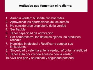 Actitudes que fomentan el realismo:
1. Amar la verdad: buscarla con honradez
2. Aprovechar las aportaciones de los demás
3. No considerarse propietario de la verdad
4. Ser flexible
5. Tener capacidad de admiración
6. Ser comprensivo: los defectos ajenos no producen
rechazo
7. Humildad intelectual : Rectificar y aceptar sus
limitaciones
8. Sinceridad y valentía ante la verdad: afrontar la realidad
9. Tener afán por vivir de acuerdo con la verdad
10.Vivir con paz y serenidad y seguridad personal
 