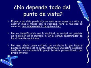 ¿No depende todo del
punto de vista?
• El punto de vista puede fijarse más en un aspecto u otro, y
acertar más o menos con la realidad. Pero la realidad es
como es, con independencia de quien mire.
• Por su identificación con la realidad, la verdad no consiste
en la opinión de la mayoría, ni en el común denominador de
las diferentes opiniones.
• Por eso, elegir como criterio de conducta lo que hace o
piensa la mayoría de la gente constituye una pobre elección:
suele ser la coartada de la propia falta de personalidad o del
propio interés.
 