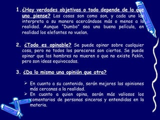 1.¿Hay verdades objetivas o todo depende de lo que
uno piense? Las cosas son como son, y cada uno las
interpreta a su manera acercándose más o menos a la
realidad. Aunque “Dumbo” sea una buena película, en
realidad los elefantes no vuelan.
2. ¿Todo es opinable? Se puede opinar sobre cualquier
cosa, pero no todos los pareceres son ciertos. Se puede
opinar que los hombres no mueren o que no existe Pekín,
pero son ideas equivocadas.
3. ¿Da lo mismo una opinión que otra?
 En cuanto a su contenido, serán mejores las opiniones
más cercanas a la realidad.
 En cuanto a quien opina, serán más valiosos los
comentarios de personas sinceras y entendidas en la
materia.
 