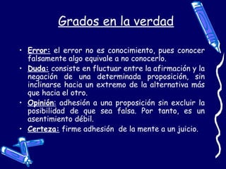 Grados en la verdad
• Error: el error no es conocimiento, pues conocer
falsamente algo equivale a no conocerlo.
• Duda: consiste en fluctuar entre la afirmación y la
negación de una determinada proposición, sin
inclinarse hacia un extremo de la alternativa más
que hacia el otro.
• Opinión: adhesión a una proposición sin excluir la
posibilidad de que sea falsa. Por tanto, es un
asentimiento débil.
• Certeza: firme adhesión de la mente a un juicio.
 