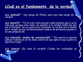 ¿Cuál es el fundamento de la verdad?
¿La amistad? “ Soy amigo de Platón, pero soy más amigo de la
verdad”
¿La mayoría? “Tú no eres rubio porque todos piensen que lo eres
sino que, porque eres rubio, se ajustan a la verdad todos los que
así lo afirman”. Es un gran error confundir la verdad con el hecho
puro simple de que un determinado número de personas acepten o
no una proposición.
¿La televisión, medios de comunicación? “ Por suerte la opinión
pública todavía no se ha dado cuenta de que opina lo que quiere la
opinión privada”
¿La ciencia? ¿Es toda la verdad? ¿Todas las realidades se
explican así?
 