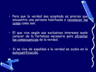 • Para que la verdad sea aceptada es preciso que
encuentre una persona habituada a reconocer las
cosas como son.
• El que vive según sus exclusivos intereses suele
carecer de la fortaleza necesaria para afrontar
las consecuencias de la verdad.
• Si se vive de espaldas a la verdad se acaba en la
autojustificación.
 
