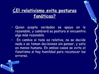 ¿El relativismo evita posturas
fanáticas?
• Quien acepta verdades se apoya en lo
razonable, y cambiará su postura si encuentra
algo más razonable.
• En cambio si todo es relativo, no se decide
nada o se toman decisiones sin pensar, y esto
es menos humano. En ambos casos se evita el
fanatismo si hay humildad para reconocer los
errores.
 