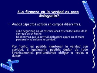 ¿La firmeza en la verdad es poco
dialogante?
• Ambos aspectos actúan en campos diferentes.
a) La seguridad en las afirmaciones es consecuencia de la
certeza de un hecho.
b) Mientras que la actitud dialogante opera en el trato
personal y va unida a la caridad.
Por tanto, es posible mantener la verdad con
caridad. E igualmente posible dudar de todo
tiránicamente, pretendiendo obligar a todos a
dudar
 