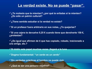 ¿Te molesta que te mientan? ¿por qué te enfadas si te mienten?
¿Es sólo un patrón cultural?
¿Tiene sentido estudiar si la verdad no existe?
Si un profesor fuera arbitrario en sus notas, ¿Te quejarías?
Si una cajera te devuelve 0,25 € cuando tiene que devolverte 150 €,
¿protestas?
¿Da igual que afirmen de ti que has copiado, robado, traicionado a
una amiga, etc.?
Si doblo este papel muchas veces ,llegaré a la luna …
Dogma fundamental: “un cerdo es un cerdo”
Sin verdades prácticas el hombre no puede vivir
¿Qué es ser una persona objetiva?
La verdad existe. No se puede “pasar”.
 