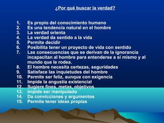 ¿Por qué buscar la verdad?
1. Es propio del conocimiento humano
2. Es una tendencia natural en el hombre
3. La verdad orienta
4. La verdad da sentido a la vida
5. Permite decidir
6. Posibilita tener un proyecto de vida con sentido
7. Las consecuencias que se derivan de la ignorancia
incapacitan al hombre para entenderse a sí mismo y al
mundo que le rodea.
8. El hombre necesita certezas, seguridades
9. Satisface las inquietudes del hombre
10. Permite ser feliz, aunque con exigencia
11. Impide la angustia existencial
12. Sugiere fines, metas, objetivos
13. Impide ser manipulado
14. Da convicciones y argumentos
15. Permite tener ideas propias
 