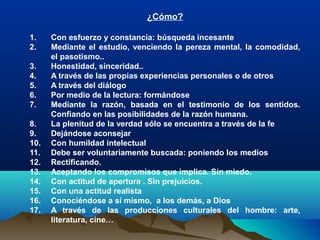 ¿Cómo?
1. Con esfuerzo y constancia: búsqueda incesante
2. Mediante el estudio, venciendo la pereza mental, la comodidad,
el pasotismo..
3. Honestidad, sinceridad..
4. A través de las propias experiencias personales o de otros
5. A través del diálogo
6. Por medio de la lectura: formándose
7. Mediante la razón, basada en el testimonio de los sentidos.
Confiando en las posibilidades de la razón humana.
8. La plenitud de la verdad sólo se encuentra a través de la fe
9. Dejándose aconsejar
10. Con humildad intelectual
11. Debe ser voluntariamente buscada: poniendo los medios
12. Rectificando.
13. Aceptando los compromisos que implica. Sin miedo.
14. Con actitud de apertura . Sin prejuicios.
15. Con una actitud realista
16. Conociéndose a sí mismo, a los demás, a Dios
17. A través de las producciones culturales del hombre: arte,
literatura, cine…
 