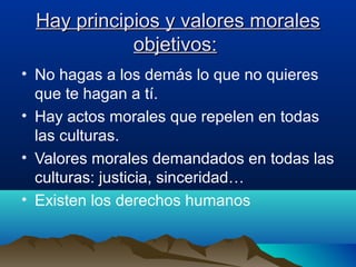 Hay principios y valores moralesHay principios y valores morales
objetivos:objetivos:
• No hagas a los demás lo que no quieres
que te hagan a tí.
• Hay actos morales que repelen en todas
las culturas.
• Valores morales demandados en todas las
culturas: justicia, sinceridad…
• Existen los derechos humanos
 