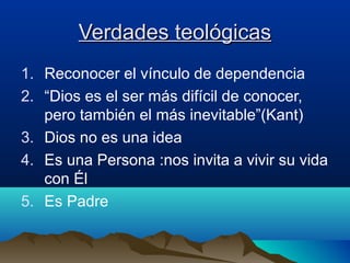 Verdades teológicasVerdades teológicas
1. Reconocer el vínculo de dependencia
2. “Dios es el ser más difícil de conocer,
pero también el más inevitable”(Kant)
3. Dios no es una idea
4. Es una Persona :nos invita a vivir su vida
con Él
5. Es Padre
 