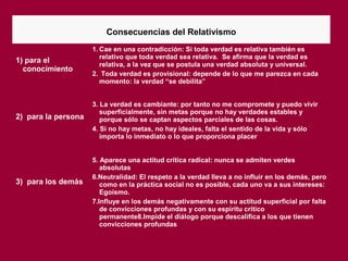 Consecuencias del Relativismo
1) para el
conocimiento
1. Cae en una contradicción: Si toda verdad es relativa también es
relativo que toda verdad sea relativa. Se afirma que la verdad es
relativa, a la vez que se postula una verdad absoluta y universal.
2. Toda verdad es provisional: depende de lo que me parezca en cada
momento: la verdad “se debilita”
2) para la persona
3. La verdad es cambiante: por tanto no me compromete y puedo vivir
superficialmente, sin metas porque no hay verdades estables y
porque sólo se captan aspectos parciales de las cosas.
4. Si no hay metas, no hay ideales, falta el sentido de la vida y sólo
importa lo inmediato o lo que proporciona placer
3) para los demás
5. Aparece una actitud crítica radical: nunca se admiten verdes
absolutas
6.Neutralidad: El respeto a la verdad lleva a no influir en los demás, pero
como en la práctica social no es posible, cada uno va a sus intereses:
Egoísmo.
7.Influye en los demás negativamente con su actitud superficial por falta
de convicciones profundas y con su espíritu crítico
permanente8.Impide el diálogo porque descalifica a los que tienen
convicciones profundas
 
