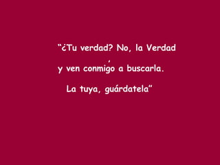 “¿Tu verdad? No, la Verdad
,
y ven conmigo a buscarla.
La tuya, guárdatela”
 