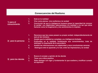 Consecuencias del Realismo
1) para el
conocimiento
1. Está en la realidad
2. Vive como piensa: vive conforme a la verdad
3. Convicción de que la inteligencia humana posee la capacidad de conocer
la verdad con objetividad, adecuándose a la realidad, a no ser que otros
factores como la imaginación y los sentimientos lo impidan.
2) para la persona
1. Reconoce que las cosas poseen su propia verdad, independientemente de
que yo las conozca.
2. Acepta que la realidad es compleja y su inteligencia limitada.
3. Profundiza en la realidad, fundamenta sus conocimientos, trata de
distinguir lo importante de lo secundario
4. Analiza las informaciones con objetividad y saca conclusiones serenas.
5. Distingue entre lo aparente y lo real, entre las impresiones y la verdad
3) para los demás
1. Busca el consejo y opinión de los demás
2. Tiene una crítica positiva
3. Sabe dialogar con rigor y fundamentar lo que sostiene y rectificar cunado
se equivoca
 