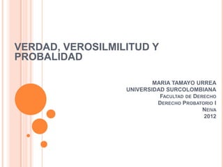 VERDAD, VEROSILMILITUD Y
PROBALIDAD

                          MARIA TAMAYO URREA
                  UNIVERSIDAD SURCOLOMBIANA
                            FACULTAD DE DERECHO
                           DERECHO PROBATORIO I
                                           NEIVA
                                           2012
 