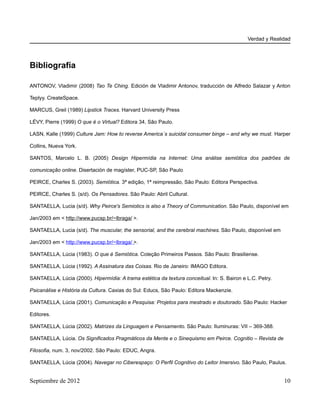 Verdad y Realidad




Bibliografía

ANTONOV, Vladimir (2008) Tao Te Ching. Edición de Vladimir Antonov, traducción de Alfredo Salazar y Anton

Teplyy. CreateSpace.

MARCUS, Greil (1989) Lipstick Traces. Harvard University Press

LÉVY, Pierre (1999) O que é o Virtual? Editora 34, São Paulo.

LASN, Kalle (1999) Culture Jam: How to reverse America´s suicidal consumer binge – and why we must. Harper

Collins, Nueva York.

SANTOS, Marcelo L. B. (2005) Design Hipermídia na Internet: Uma análise semiótica dos padrões de

comunicação online. Disertación de magíster, PUC-SP, São Paulo

PEIRCE, Charles S. (2003). Semiótica. 3ª edição, 1ª reimpressão, São Paulo: Editora Perspectiva.

PEIRCE, Charles S. (s/d). Os Pensadores. São Paulo: Abril Cultural.

SANTAELLA, Lucia (s/d). Why Peirce's Semiotics is also a Theory of Communication. São Paulo, disponível em

Jan/2003 em < http://www.pucsp.br/~lbraga/ >.

SANTAELLA, Lucia (s/d). The muscular, the sensorial, and the cerebral machines. São Paulo, disponível em

Jan/2003 em < http://www.pucsp.br/~lbraga/ >.

SANTAELLA, Lúcia (1983). O que é Semiótica. Coleção Primeiros Passos. São Paulo: Brasiliense.

SANTAELLA, Lúcia (1992). A Assinatura das Coisas. Rio de Janeiro: IMAGO Editora.

SANTAELLA, Lúcia (2000). Hipermídia: A trama estética da textura conceitual. In: S. Bairon e L.C. Petry.

Psicanálise e História da Cultura. Caxias do Sul: Educs, São Paulo: Editora Mackenzie.

SANTAELLA, Lúcia (2001). Comunicação e Pesquisa: Projetos para mestrado e doutorado. São Paulo: Hacker

Editores.

SANTAELLA, Lúcia (2002). Matrizes da Linguagem e Pensamento. São Paulo: Iluminuras: VII – 369-388.

SANTAELLA, Lúcia. Os Significados Pragmáticos da Mente e o Sinequismo em Peirce. Cognitio – Revista de

Filosofia, num. 3, nov/2002. São Paulo: EDUC, Angra.

SANTAELLA, Lúcia (2004). Navegar no Ciberespaço: O Perfil Cognitivo do Leitor Imersivo. São Paulo, Paulus.


Septiembre de 2012                                                                                         10
 
