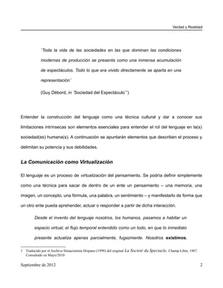 Verdad y Realidad




            ¨Toda la vida de las sociedades en las que dominan las condiciones

            modernas de producción se presenta como una inmensa acumulación

            de espectáculos. Todo lo que era vivido directamente se aparta en una

            representación¨

            (Guy Débord, in ¨Sociedad del Espectáculo¨1)




Entender la construcción del lenguaje como una técnica cultural y dar a conocer sus

limitaciones intrínsecas son elementos esenciales para entender el rol del lenguaje en la(s)

sociedad(es) humana(s). A continuación se apuntarán elementos que describen el proceso y

delimitan su potencia y sus debilidades.


La Comunicación como Virtualización

El lenguaje es un proceso de virtualización del pensamiento. Se podría definir simplemente

como una técnica para sacar de dentro de un ente un pensamiento – una memoria, una

imagen, un concepto, una fórmula, una palabra, un sentimiento – y manifestarlo de forma que

un otro ente pueda aprehender, actuar o responder a partir de dicha interacción.

        Desde el invento del lenguaje nosotros, los humanos, pasamos a habitar un

        espacio virtual, el flujo temporal entendido como un todo, en que lo inmediato

        presente actualiza apenas parcialmente, fugazmente. Nosotros existimos.

1 Traducido por el Archivo Situacionista Hispano (1998) del original La Societé du Spectacle, Champ Libre, 1967.
  Consultado en Mayo/2010

Septiembre de 2012                                                                                                 2
 