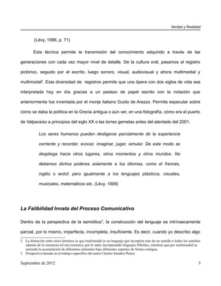 Verdad y Realidad


         (Lévy, 1996, p. 71)

        Esta técnica permite la transmisión del conocimiento adquirido a través de las

generaciones con cada vez mayor nivel de detalle. De la cultura oral, pasamos al registro

pictórico, seguido por el escrito, luego sonoro, visual, audiovisual y ahora multimedial y

multimodal2. Esta diversidad de registros permite que una ópera con dos siglos de vida sea

interpretada hoy en día gracias a un pedazo de papel escrito con la notación que

anteriormente fue inventada por el monje italiano Guido de Arezzo. Permite especular sobre

cómo se daba la política en la Grecia antigua o aún ver, en una fotografía, cómo era el puerto

de Valparaíso a principios del siglo XX o las torres gemelas antes del atentado del 2001.

            Los seres humanos pueden desligarse parcialmente de la experiencia

            corriente y recordar, evocar, imaginar, jugar, simular. De este modo se

            despliega hacia otros lugares, otros momentos y otros mundos. No

            debemos dichos poderes solamente a los idiomas, como el francés,

            inglés o wolof, pero igualmente a los lenguajes plásticos, visuales,

            musicales, matemáticos etc. (Lévy, 1996)




La Falibilidad Innata del Proceso Comunicativo

Dentro de la perspectiva de la semiótica 3, la construcción del lenguaje es intrínsecamente

parcial, por lo mismo, imperfecta, incompleta, insuficiente. Es decir, cuando yo describo algo

2 La distinción entre estos términos es que multimodal es un lenguaje que incorpora más de un sentido o todos los sentidos
  además de la sinestesía (el movimiento), por lo tanto incorporando lenguajes híbridos, mientras que por multimedial se
  entiende la acumulación de diferentes estímulos bajo diferentes soportes de forma contigua.
3 Perspectiva basada en el trabajo específico del autor Charles Sanders Peirce

Septiembre de 2012                                                                                                      3
 
