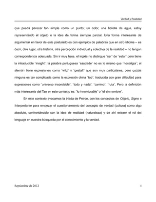 Verdad y Realidad


que pueda parecer tan simple como un punto, un color, una botella de agua, estoy

representando el objeto o la idea de forma siempre parcial. Una forma interesante de

argumentar en favor de este postulado es con ejemplos de palabras que en otro idioma – es

decir, otro lugar, otra historia, otra percepción individual y colectiva de la realidad – no tengan

correspondencia adecuada. Sin ir muy lejos, el inglés no distingue ¨ser¨ de ¨estar¨ pero tiene

la intraducible ¨insight¨; la palabra portuguesa ¨saudade¨ no es lo mismo que ¨nostalgia¨; el

alemán tiene expresiones como ¨witz¨ y ¨gestalt¨ que son muy particulares, pero quizás

ninguna es tan complicada como la expresión china ¨tao¨, traducida con gran dificultad para

expresiones como ¨universo insondable¨, ¨todo y nada¨, ¨camino¨, ¨ruta¨. Pero la definición

más interesante del Tao en este contexto es: ¨lo innombrable¨ o ¨el sin nombre¨.

       En este contexto evocamos la tríada de Peirce, con los conceptos de Objeto, Signo e

Interpretante para empezar el cuestionamiento del concepto de verdad (cultura) como algo

absoluto, confrontándolo con la idea de realidad (naturaleza) y de ahí extraer el rol del

lenguaje en nuestra búsqueda por el conocimiento y la verdad.




Septiembre de 2012                                                                               4
 
