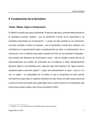 Verdad y Realidad




II. Fundamentos de la Semiótica


Tríada: Objeto, Signo e Interpretante

El Objeto es aquello que quiero representar. Puede ser algo físico, presente efectivamente en

la naturaleza concreta, material – que se aprehende a través de la observación y se

manifiesta mayormente por la descripción – o puede ser algo presente en mi consciencia,

una idea, concepto o mismo un recuerdo – que se aprehende a través de la reflexión y se

manifiesta por la argumentación lógica, encadenamiento de ideas. La exteriorización de mi

observación o de mi reflexión para poder compartir con otro ser que entienda mi lenguaje –

este proceso que llamamos de comunicación social – solo es posible a través del uso de

representaciones que puedan ser entendidas por la audiencia. A estas representaciones

llamamos Signos y son definidas como ¨algo que, bajo cierto aspecto o de alguna manera,

representa alguna cosa para alguien¨4. Luego, esta representación, el signo – que es, a su

vez, un objeto – es interpretada por el auditor, el que lo comprende de forma parcial,

reinventando el signo bajo su repertorio individual. Es decir, tiene una visión propia acerca de

lo que le ha sido comunicado que puede llegar más o menos cercano a la comprensión que

tenía el que produjo el signo, pero nunca coincidirán el 100%.




4 PEIRCE, C. S. (1972) Semiótica e Filosofía Editora Cultrix, São Paulo

Septiembre de 2012                                                                             5
 