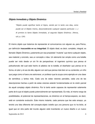 Verdad y Realidad




Objeto Inmediato y Objeto Dinámico

        "Objeto puede significar tanto el Signo, siendo por lo tanto una idea, como

        puede ser el Objeto mismo, desconsiderando cualquier aspecto particular. (…)

        Al primero lo llamo Objeto Inmediato, al segundo Objeto Dinámico. (Peirce,

        s/d, p. 124)



El mismo objeto que tratamos de representar al comunicarnos con alguien es, para Peirce,

por definición inaccesible en su integridad. El objeto ideal, es decir, completo, integral, es

llamado Objeto Dinámico, justamente por esa propiedad ¨mutante¨ que tiene cualquier objeto,

sea material y concreto, sea un concepto o idea. Un elemento tan simple como una botella

puede ser visto desde un sin fin de perspectivas: el ingeniero químico que piensa el

policarbonato del cual está hecho el plástico de la botella; el diseñador que piensa en la

forma, el color y el uso de ella; alguien con sed que piensa más bien en su contenido; un niño

que juega como si fuera una astronave; un profesor que la ocupa como ejemplo en una clase

de semiótica; y tantos más. Cada una de estas visiones parciales, cada una de las

descripciones hechas a partir de estas visiones estarán fundamentadas en la visión parcial

de aquél complejo objeto dinámico. Por lo tanto serán capaces de representar solamente

parte de lo que el objeto puede potencialmente ser representado. Es más, el mismo rango de

posibilidades, el potencial de representaciones, es dinámico en el tiempo-espacio, es decir,

está en constante evolución. Este mismo instante, cada persona que lee este ensayo, ya

tendrá una idea diferente del concepto-objeto botella que una persona que no ha leído, al

igual que en otra parte del mundo alguien está inventando un nuevo diseño o un nuevo

Septiembre de 2012                                                                           6
 