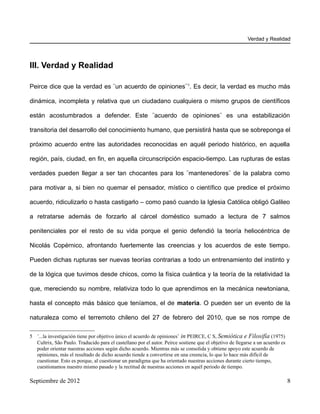 Verdad y Realidad




III. Verdad y Realidad

Peirce dice que la verdad es ¨un acuerdo de opiniones¨ 5. Es decir, la verdad es mucho más

dinámica, incompleta y relativa que un ciudadano cualquiera o mismo grupos de científicos

están acostumbrados a defender. Este ¨acuerdo de opiniones¨ es una estabilización

transitoria del desarrollo del conocimiento humano, que persistirá hasta que se sobreponga el

próximo acuerdo entre las autoridades reconocidas en aquél periodo histórico, en aquella

región, país, ciudad, en fin, en aquella circunscripción espacio-tiempo. Las rupturas de estas

verdades pueden llegar a ser tan chocantes para los ¨mantenedores¨ de la palabra como

para motivar a, si bien no quemar el pensador, místico o científico que predice el próximo

acuerdo, ridiculizarlo o hasta castigarlo – como pasó cuando la Iglesia Católica obligó Galileo

a retratarse además de forzarlo al cárcel doméstico sumado a lectura de 7 salmos

penitenciales por el resto de su vida porque el genio defendió la teoría heliocéntrica de

Nicolás Copérnico, afrontando fuertemente las creencias y los acuerdos de este tiempo.

Pueden dichas rupturas ser nuevas teorías contrarias a todo un entrenamiento del instinto y

de la lógica que tuvimos desde chicos, como la física cuántica y la teoría de la relatividad la

que, mereciendo su nombre, relativiza todo lo que aprendimos en la mecánica newtoniana,

hasta el concepto más básico que teníamos, el de materia. O pueden ser un evento de la

naturaleza como el terremoto chileno del 27 de febrero del 2010, que se nos rompe de

5 ¨...la investigación tiene por objetivo único el acuerdo de opiniones¨ in PEIRCE, C S, Semiótica e Filosifía (1975)
  Cultrix, São Paulo. Traducido para el castellano por el autor. Peirce sostiene que el objetivo de llegarse a un acuerdo es
  poder orientar nuestras acciones según dicho acuerdo. Mientras más se consolida y obtiene apoyo este acuerdo de
  opiniones, más el resultado de dicho acuerdo tiende a convertirse en una creencia, lo que lo hace más difícil de
  cuestionar. Esto es porque, al cuestionar un paradigma que ha orientado nuestras acciones durante cierto tiempo,
  cuestionamos nuestro mismo pasado y la rectitud de nuestras acciones en aquél periodo de tiempo.

Septiembre de 2012                                                                                                             8
 