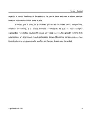 Verdad y Realidad


sopetón la verdad fundamental, la confianza de que la tierra, esto que sostiene nuestros

cuerpos, nuestra civilización, no se mueve.

      La verdad, por lo tanto, es el acuerdo que une la naturaleza, única, inexpresable,

dinámica, insondable, a la cultura humana, secularizada, la cual es necesariamente

expresada o registrada a través del lenguaje. La verdad es, pues, la expresión humana de la

naturaleza en un determinado recorte del espacio-tiempo. Religiones, ciencias, artes, o más

bien simplemente un documental o una foto, son facetas de esta idea de verdad.




Septiembre de 2012                                                                         9
 