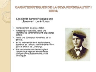 CARACTERÍSTIQUES DE LA SEVA PERSONALITAT I OBRALes seves característiques són plenament romàntiques:Temperament idealista i rebel. Atracció per la natura, tenia una identificació sentimental amb el paisatge català. Tenia una concepció romàntica de la poesia.Es va manifestar en el nacionalisme, sobretot, en l’amor a la seva terra i en el passat exaltat de Catalunya. Els sentiments com la nostàlgia o l’enyorança inspiren moltes de les composicions poètiques de Jacint Verdaguer. 