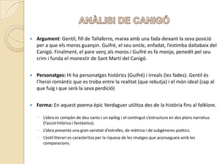 ANÀLISI DE CANIGÓArgument: Gentil, fill de Tallaferro, marxaamb una fada deixant la sevaposició per a que els moros guanyin. Guifré, el seuoncle, enfadat, l’estimbadaltabaix del Canigó. Finalment, el pare vençals moros i Guifré es fa monjo, peneditpelseucrim i funda el monestir de Sant Martí del Canigó.Personatges: Hi ha personatgeshistòrics (Guifré) i irreals (les fades). Gentil ésl’heroiromàntic que es troba entre la realitat (que rebutja) i el món ideal (cap al que fuig i que serà la sevaperdició) Forma: En aquest poema èpicVerdaguerutilitza des de la històriafins al folklore. L’obra es compòn de deucants i un epíleg i el continguts’estructura en dos plansnarratius (l’accióhitòrica i fantàstica).L’obra presenta una gran varietatd’estrofes, de mètrica i de subgènerespoètics. L’estilliterari es caracteritza per la riquesa de les imatges que aconsegueixamb les comparacions. 