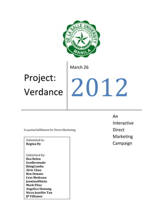 March 26




                                      2012
Project:
Verdance

                                                 An
                                                 Interactive
In partial fulfillment for Direct Marketing.     Direct
                                                 Marketing
 Submitted to:
 Regina Dy                                       Campaign

 Submitted by:
 Bea Belen
 GenBermudo
 JhingCamba
 Alvic Chua
 Ben Donato
 Cess Medrano
 JenninaObieta
 Mark Pitoc
 Angelica Sinnung
 Nicco Joselito Tan
 JP Villamor
 