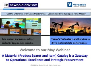 Data strategy and systems delivery
backed by deep domain expertise
Today’s Technology and Services to
drive material data performance.
Welcome to our May Webinar
A Material (Product Spares and Item) Catalog is a Gateway
to Operational Excellence and Strategic Procurement
Fuel the Enterprise with Clean Master Data – Consolidated Product Spare Parts Master
© 2014 Verdantis Inc. All Rights Reserved.
 