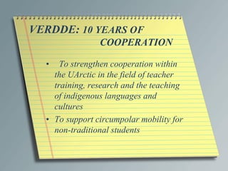 VERDDE: 10 YEARS OF
COOPERATION
• To strengthen cooperation within
the UArctic in the field of teacher
training, research and the teaching
of indigenous languages and
cultures
• To support circumpolar mobility for
non-traditional students
 