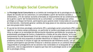 La Psicología Social Comunitaria
 La Psicología Social Comunitaria es un ámbito de investigación de la psicologia en el cual, el
objeto de estudio son los colectivos y/o comunidades a partir de factores sociales y
ambientales, a fin de realizar acciones orientadas al mejoramiento de las condiciones de vida
de la gente a partir del fortalecimiento de su comunidad. La metodología que utiliza
privilegia un enfoque territorial, participativo para quienes están involucrados en sus procesos
de intervención, intentando generar cambios de largo plazo en los sistemas sociales en los
que esos grupos están insertos.
 El uso de los términos psicología comunitaria (PC) y psicología social-comunitaria (PSC) suelen
significar un mismo campo profesional, en particular el nombre psicología social-comunitaria
tiene su origen en la necesidad de diferenciación disciplinar percibida por los grupos de
profesionales psicólogos de Centro y Sudamérica a finales de los años setenta, en lo que
comúnmente ha sido denominado Crisis de relevancia de la psicología social. Como bases
fundamentales de esta propuesta es posible identificar el trabajo en terreno, aplicado sobre
problemas concretos in situ(en el lugar de manifestación del fenómeno social), con un
carácter participativo que permite involucrar a diversos actores en un contexto determinado
resguardando el protagonismo de los sectores más vulnerables en la búsqueda de sus propias
soluciones, este es seguramente el aspecto que hace de la psicología social un área de estudio
de la psicología clínica.
 
