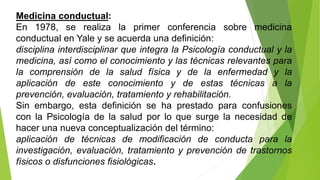 Medicina conductual:
En 1978, se realiza la primer conferencia sobre medicina
conductual en Yale y se acuerda una definición:
disciplina interdisciplinar que integra la Psicología conductual y la
medicina, así como el conocimiento y las técnicas relevantes para
la comprensión de la salud física y de la enfermedad y la
aplicación de este conocimiento y de estas técnicas a la
prevención, evaluación, tratamiento y rehabilitación.
Sin embargo, esta definición se ha prestado para confusiones
con la Psicología de la salud por lo que surge la necesidad de
hacer una nueva conceptualización del término:
aplicación de técnicas de modificación de conducta para la
investigación, evaluación, tratamiento y prevención de trastornos
físicos o disfunciones fisiológicas.
 