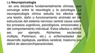 La Neuropsicología
es una disciplina fundamentalmente clínicas, que
converge entre la neurología y la psicología. La
neuropsicología clínica estudia los efectos que
una lesión, daño o funcionamiento anómalo en las
estructuras del sistema nervioso central causa sobre
los procesos cognitivos, psicológicos, emocionales y
del comportamiento individual. Estos efectos o déficit
ser, por ejemplo, Alzheimer, esclerosis
múltiple, Parkinson, etc.) o enfermedades del
desarrollo (epilepsia, parálisis cerebral, trastorno por
déficit de atención/hiperactividad,
 