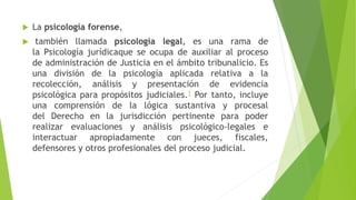  La psicología forense,
 también llamada psicología legal, es una rama de
la Psicología jurídicaque se ocupa de auxiliar al proceso
de administración de Justicia en el ámbito tribunalicio. Es
una división de la psicología aplicada relativa a la
recolección, análisis y presentación de evidencia
psicológica para propósitos judiciales.1 Por tanto, incluye
una comprensión de la lógica sustantiva y procesal
del Derecho en la jurisdicción pertinente para poder
realizar evaluaciones y análisis psicológico-legales e
interactuar apropiadamente con jueces, fiscales,
defensores y otros profesionales del proceso judicial.
 