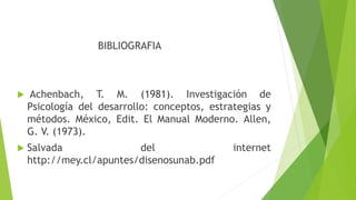 BIBLIOGRAFIA
 Achenbach, T. M. (1981). Investigación de
Psicología del desarrollo: conceptos, estrategias y
métodos. México, Edit. El Manual Moderno. Allen,
G. V. (1973).
 Salvada del internet
http://mey.cl/apuntes/disenosunab.pdf
 