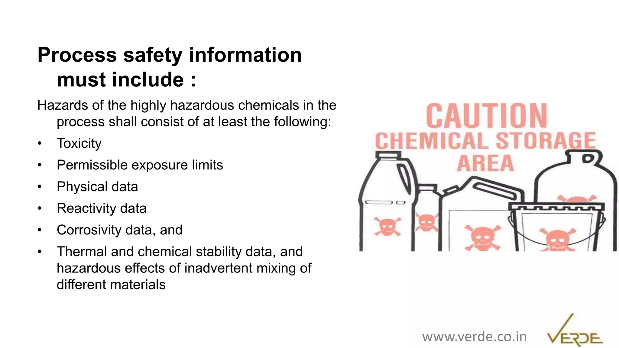 Inspiring Excellence
Process safety information
must include :
Hazards of the highly hazardous chemicals in the
process shall consist of at least the following:
• Toxicity
• Permissible exposure limits
• Physical data
• Reactivity data
• Corrosivity data, and
• Thermal and chemical stability data, and
hazardous effects of inadvertent mixing of
different materials
www.verde.co.in
 