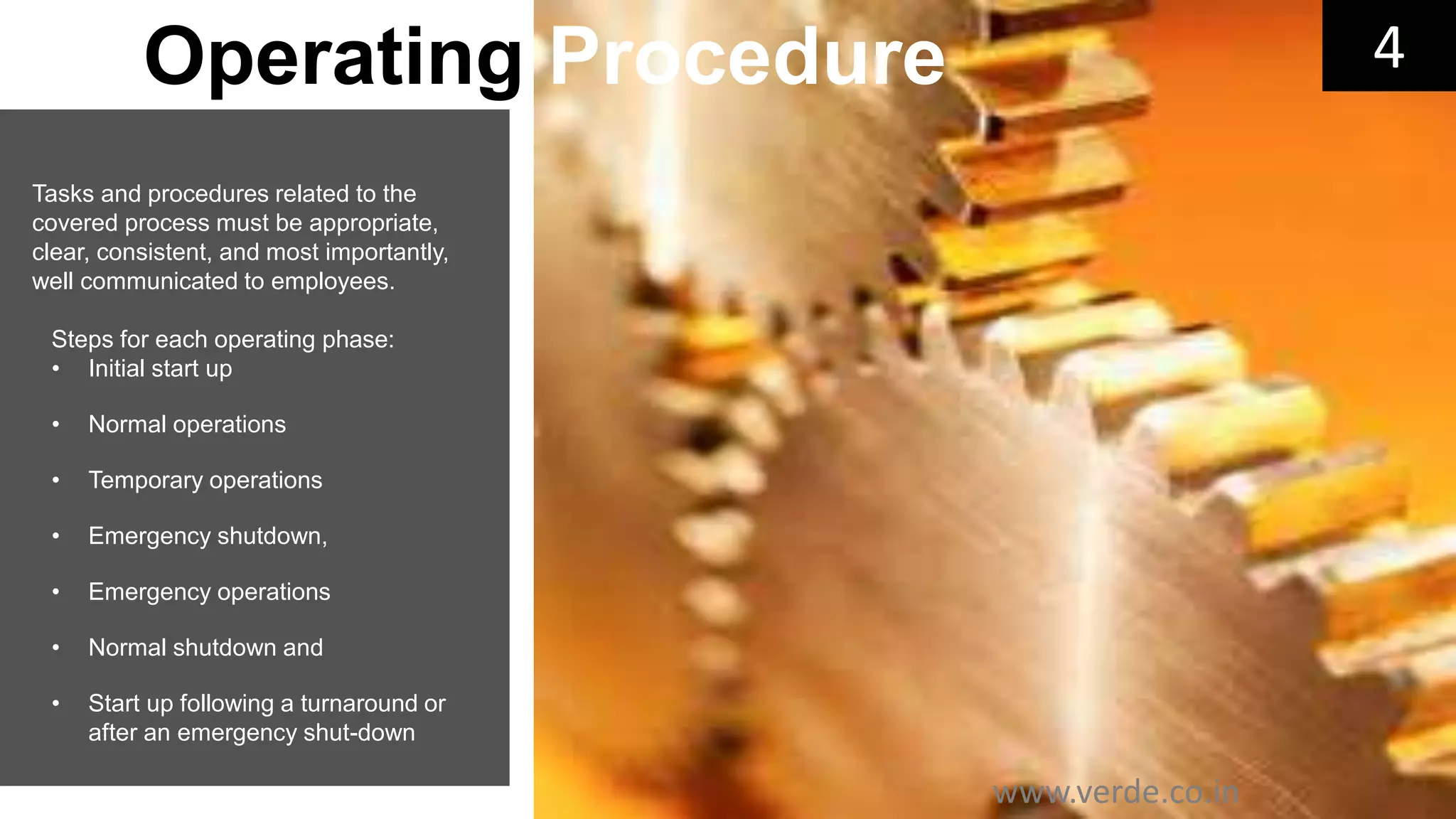 Inspiring Excellence
Tasks and procedures related to the
covered process must be appropriate,
clear, consistent, and most importantly,
well communicated to employees.
Steps for each operating phase:
• Initial start up
• Normal operations
• Temporary operations
• Emergency shutdown,
• Emergency operations
• Normal shutdown and
• Start up following a turnaround or
after an emergency shut-down
4Operating Procedure
www.verde.co.in
 